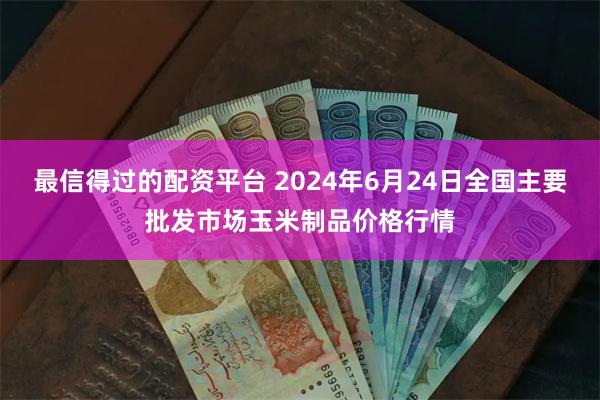 最信得过的配资平台 2024年6月24日全国主要批发市场玉米制品价格行情