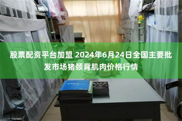 股票配资平台加盟 2024年6月24日全国主要批发市场猪颈背肌肉价格行情