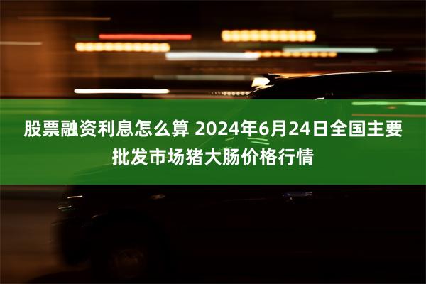 股票融资利息怎么算 2024年6月24日全国主要批发市场猪大肠价格行情
