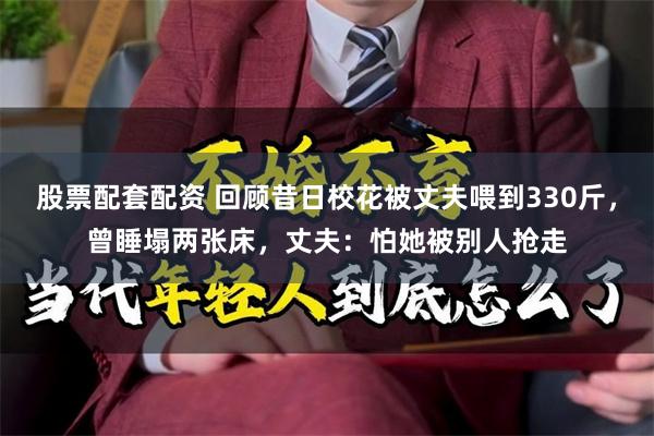 股票配套配资 回顾昔日校花被丈夫喂到330斤，曾睡塌两张床，丈夫：怕她被别人抢走