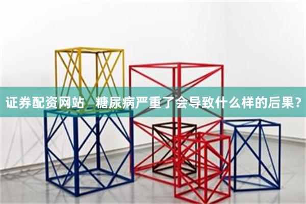 证券配资网站   糖尿病严重了会导致什么样的后果？