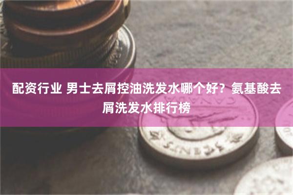 配资行业 男士去屑控油洗发水哪个好？氨基酸去屑洗发水排行榜