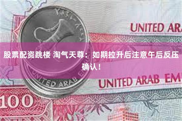股票配资跳楼 淘气天尊：如期拉升后注意午后反压确认！