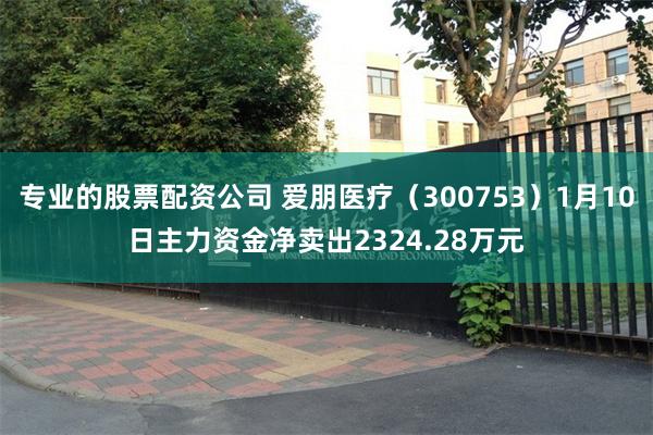 专业的股票配资公司 爱朋医疗（300753）1月10日主力资金净卖出2324.28万元