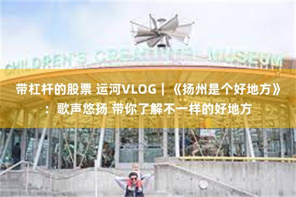 带杠杆的股票 运河VLOG｜《扬州是个好地方》：歌声悠扬 带你了解不一样的好地方