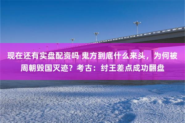 现在还有实盘配资吗 鬼方到底什么来头，为何被周朝毁国灭迹？考古：纣王差点成功翻盘