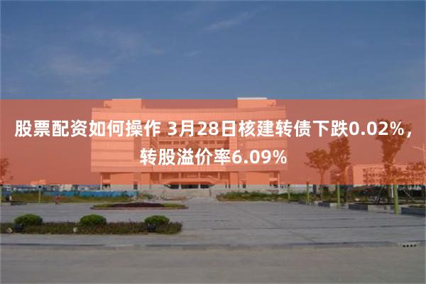 股票配资如何操作 3月28日核建转债下跌0.02%，转股溢价率6.09%