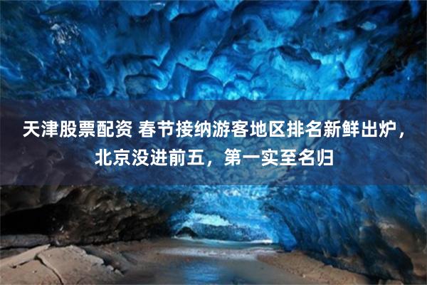 天津股票配资 春节接纳游客地区排名新鲜出炉，北京没进前五，第一实至名归