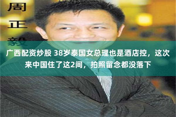 广西配资炒股 38岁泰国女总理也是酒店控，这次来中国住了这2间，拍照留念都没落下