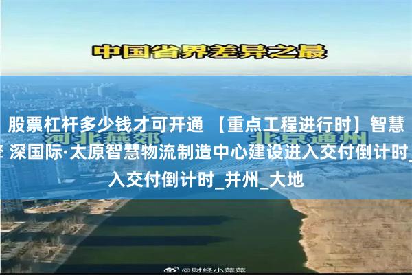 股票杠杆多少钱才可开通 【重点工程进行时】智慧物流新引擎 深国际·太原智慧物流制造中心建设进入交付倒计时_并州_大地