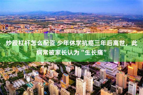 炒股杠杆怎么配资 少年休学抗癌三年后离世，此病常被家长认为“生长痛”