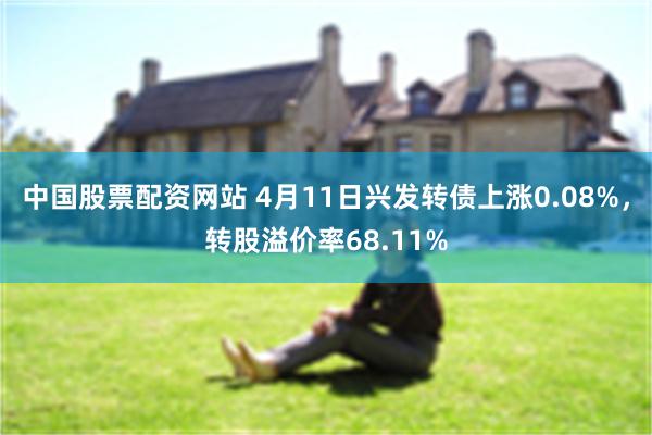 中国股票配资网站 4月11日兴发转债上涨0.08%，转股溢价率68.11%
