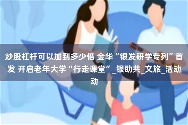 炒股杠杆可以加到多少倍 金华“银发研学专列”首发 开启老年大学“行走课堂”_银助共_文旅_活动