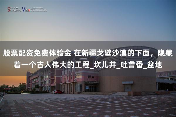 股票配资免费体验金 在新疆戈壁沙漠的下面，隐藏着一个古人伟大的工程_坎儿井_吐鲁番_盆地