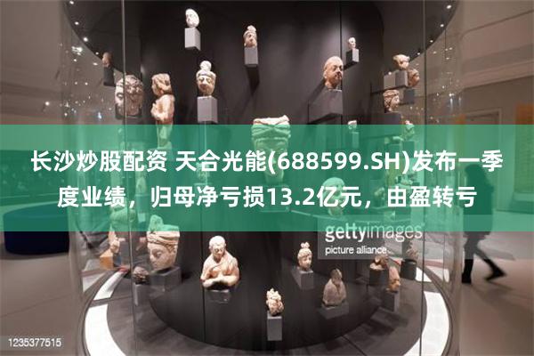 长沙炒股配资 天合光能(688599.SH)发布一季度业绩，归母净亏损13.2亿元，由盈转亏