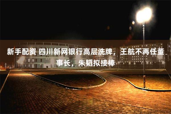 新手配资 四川新网银行高层洗牌，王航不再任董事长，朱韬拟接棒