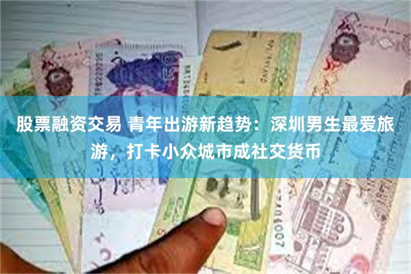 股票融资交易 青年出游新趋势：深圳男生最爱旅游，打卡小众城市成社交货币