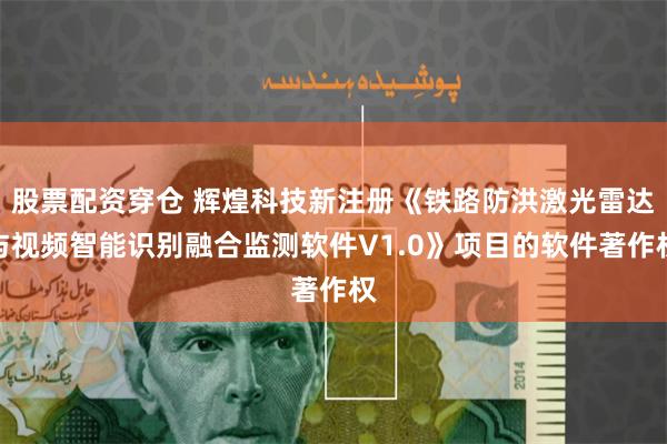 股票配资穿仓 辉煌科技新注册《铁路防洪激光雷达与视频智能识别融合监测软件V1.0》项目的软件著作权