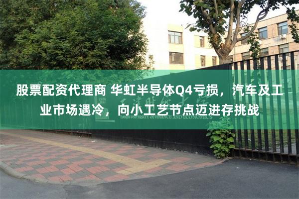 股票配资代理商 华虹半导体Q4亏损，汽车及工业市场遇冷，向小工艺节点迈进存挑战