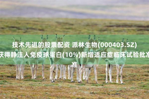 技术先进的股票配资 派林生物(000403.SZ)获得静注人免疫球蛋白(10%)新增适应症临床试验批准