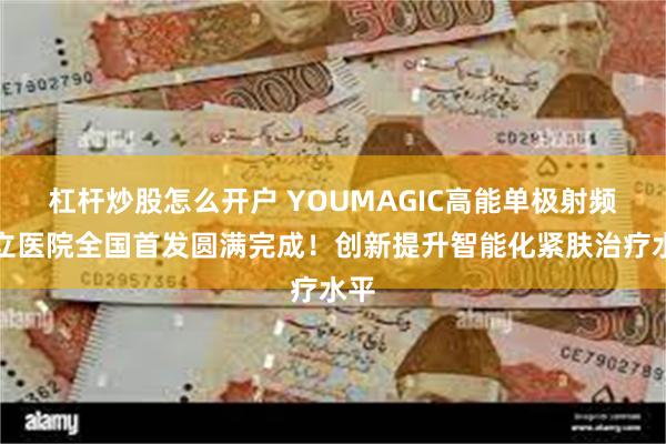 杠杆炒股怎么开户 YOUMAGIC高能单极射频公立医院全国首发圆满完成！创新提升智能化紧肤治疗水平