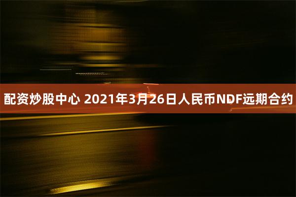 配资炒股中心 2021年3月26日人民币NDF远期合约