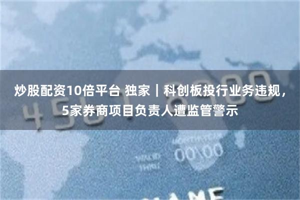 炒股配资10倍平台 独家｜科创板投行业务违规，5家券商项目负责人遭监管警示