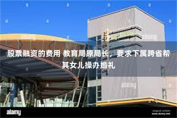 股票融资的费用 教育局原局长，要求下属跨省帮其女儿操办婚礼