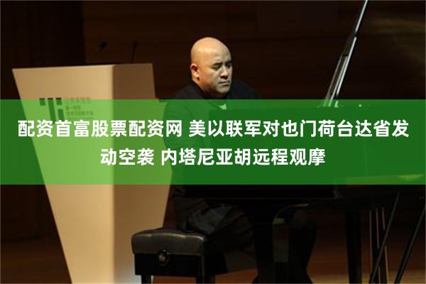 配资首富股票配资网 美以联军对也门荷台达省发动空袭 内塔尼亚胡远程观摩
