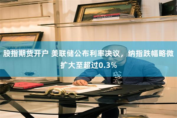 股指期货开户 美联储公布利率决议，纳指跌幅略微扩大至超过0.3%