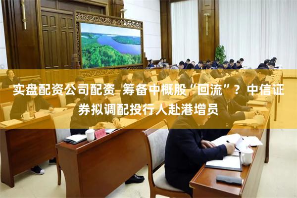 实盘配资公司配资  筹备中概股“回流”？中信证券拟调配投行人赴港增员