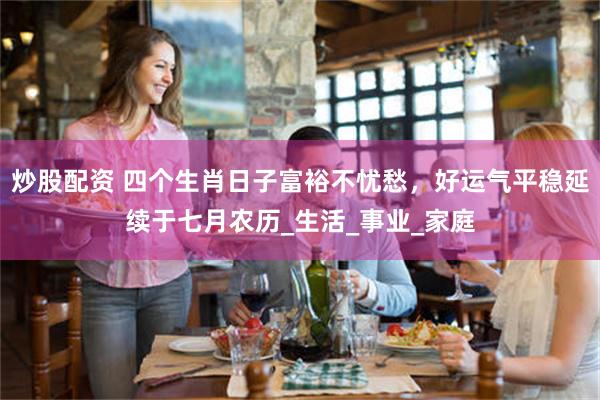 炒股配资 四个生肖日子富裕不忧愁，好运气平稳延续于七月农历_生活_事业_家庭