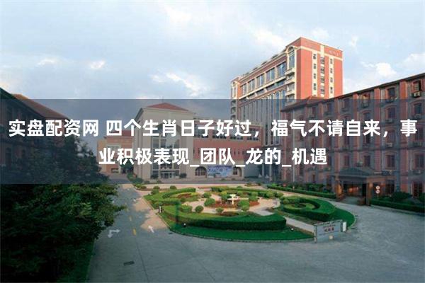 实盘配资网 四个生肖日子好过，福气不请自来，事业积极表现_团队_龙的_机遇