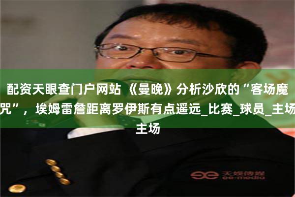 配资天眼查门户网站 《曼晚》分析沙欣的“客场魔咒”，埃姆雷詹距离罗伊斯有点遥远_比赛_球员_主场