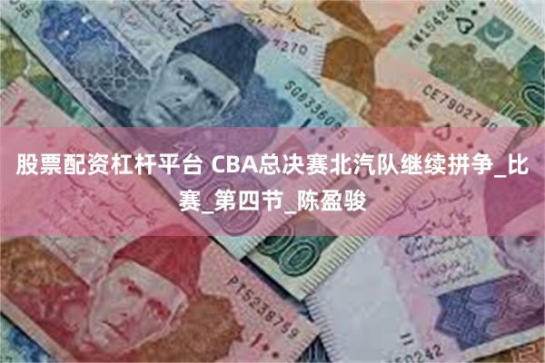 股票配资杠杆平台 CBA总决赛北汽队继续拼争_比赛_第四节_陈盈骏