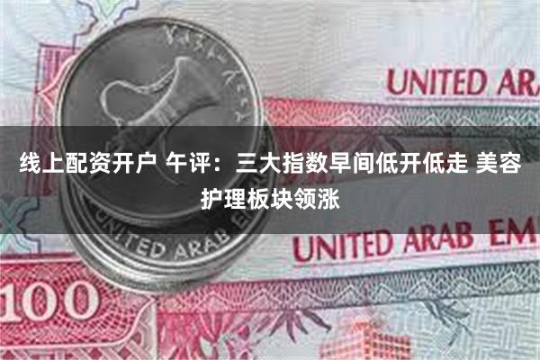 线上配资开户 午评：三大指数早间低开低走 美容护理板块领涨