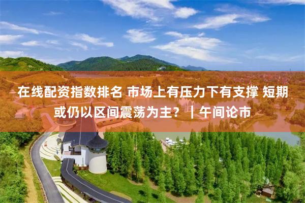在线配资指数排名 市场上有压力下有支撑 短期或仍以区间震荡为主？｜午间论市