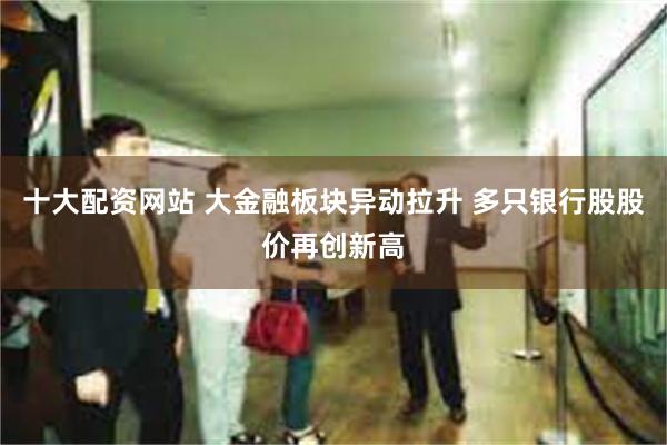 十大配资网站 大金融板块异动拉升 多只银行股股价再创新高
