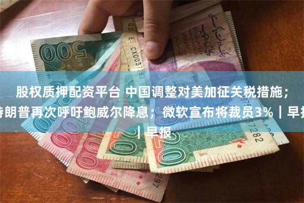 股权质押配资平台 中国调整对美加征关税措施；特朗普再次呼吁鲍威尔降息；微软宣布将裁员3%｜早报