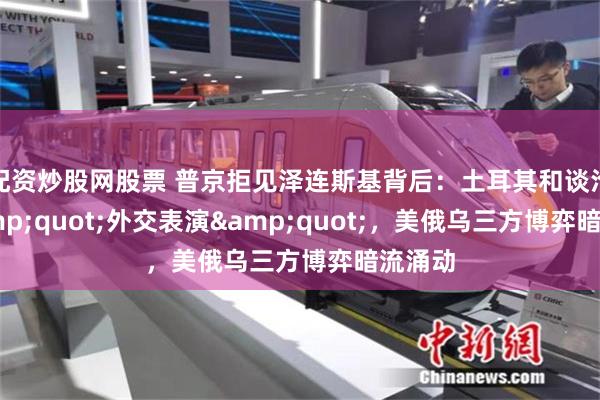 配资炒股网股票 普京拒见泽连斯基背后：土耳其和谈沦为&quot;外交表演&quot;，美俄乌三方博弈暗流涌动