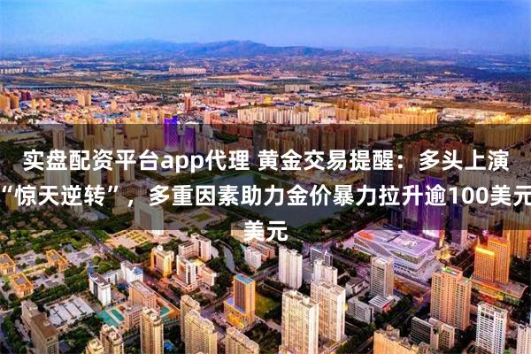 实盘配资平台app代理 黄金交易提醒：多头上演“惊天逆转”，多重因素助力金价暴力拉升逾100美元