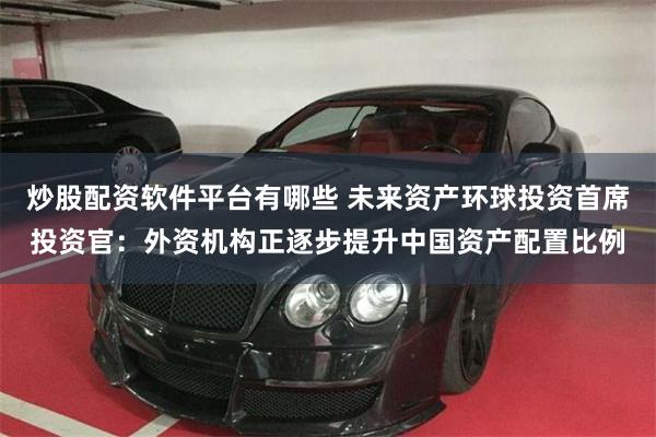 炒股配资软件平台有哪些 未来资产环球投资首席投资官：外资机构正逐步提升中国资产配置比例