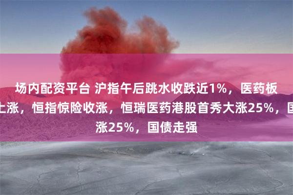 场内配资平台 沪指午后跳水收跌近1%，医药板块逆势上涨，恒指惊险收涨，恒瑞医药港股首秀大涨25%，国债走强