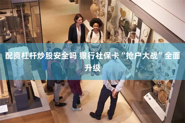 配资杠杆炒股安全吗 银行社保卡“抢户大战”全面升级