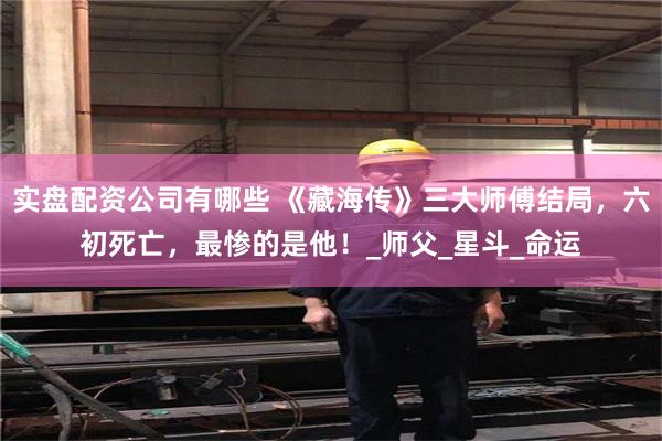 实盘配资公司有哪些 《藏海传》三大师傅结局，六初死亡，最惨的是他！_师父_星斗_命运