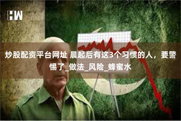 炒股配资平台网址 晨起后有这3个习惯的人，要警惕了_做法_风险_蜂蜜水