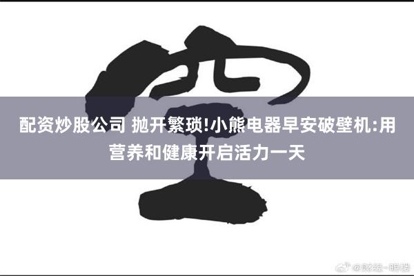 配资炒股公司 抛开繁琐!小熊电器早安破壁机:用营养和健康开启活力一天