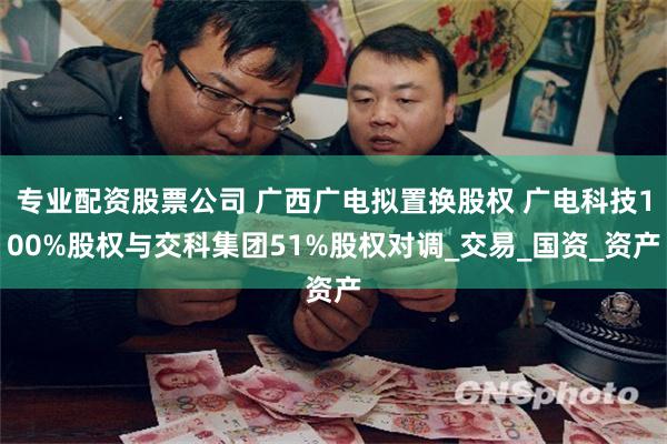 专业配资股票公司 广西广电拟置换股权 广电科技100%股权与交科集团51%股权对调_交易_国资_资产