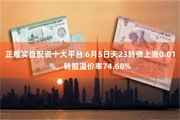 正规实盘配资十大平台 6月5日天23转债上涨0.01%，转股溢价率74.68%