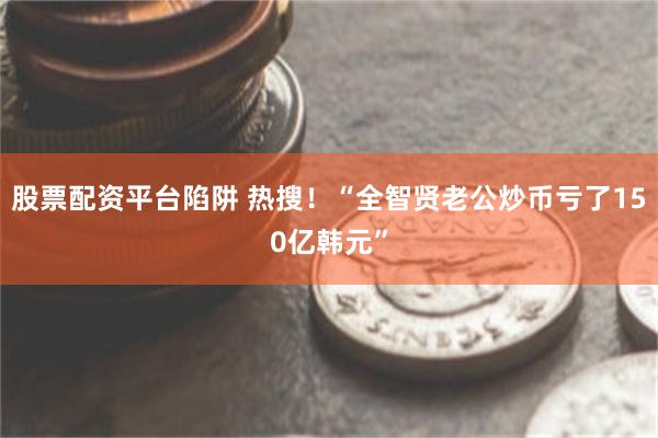 股票配资平台陷阱 热搜！“全智贤老公炒币亏了150亿韩元”